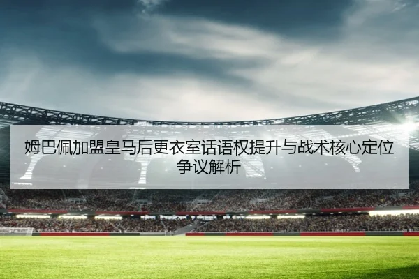 姆巴佩加盟皇马后更衣室话语权提升与战术核心定位争议解析