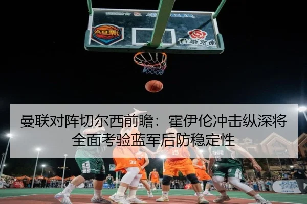 曼联对阵切尔西前瞻：霍伊伦冲击纵深将全面考验蓝军后防稳定性