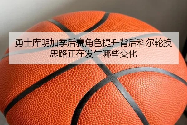 勇士库明加季后赛角色提升背后科尔轮换思路正在发生哪些变化