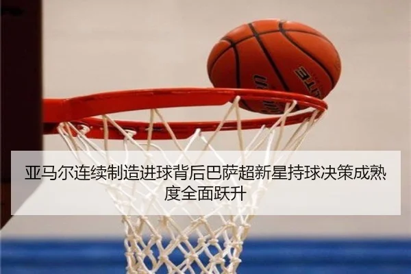 亚马尔连续制造进球背后巴萨超新星持球决策成熟度全面跃升