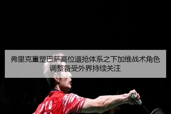 弗里克重塑巴萨高位逼抢体系之下加维战术角色调整备受外界持续关注