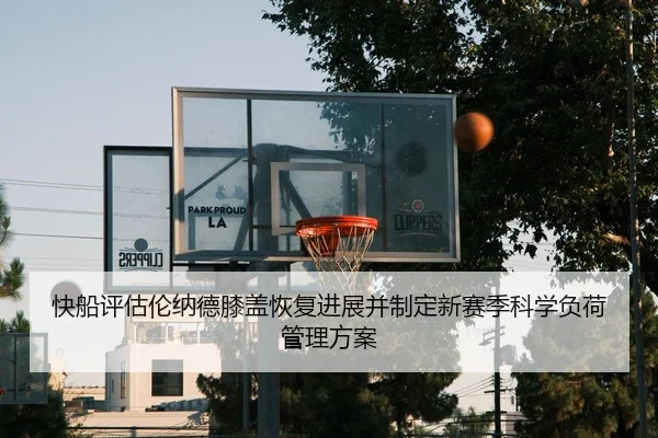 快船评估伦纳德膝盖恢复进展并制定新赛季科学负荷管理方案