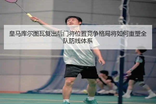 皇马库尔图瓦复出后门将位置竞争格局将如何重塑全队防线体系