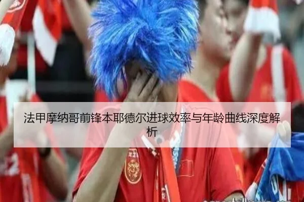 法甲摩纳哥前锋本耶德尔进球效率与年龄曲线深度解析