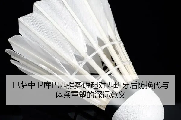 巴萨中卫库巴西强势崛起对西班牙后防换代与体系重塑的深远意义