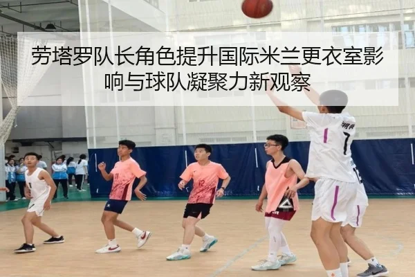 劳塔罗队长角色提升国际米兰更衣室影响与球队凝聚力新观察