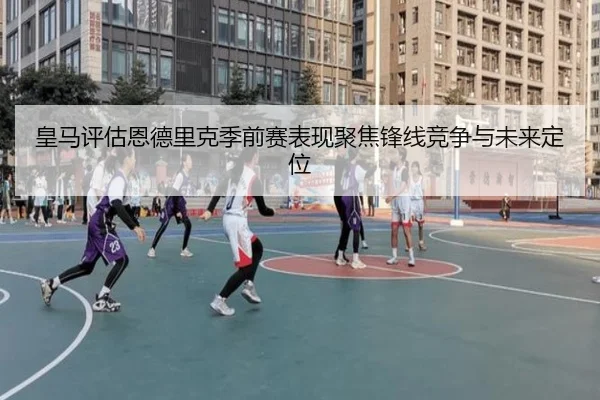 皇马评估恩德里克季前赛表现聚焦锋线竞争与未来定位