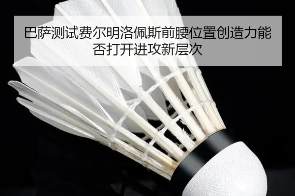巴萨测试费尔明洛佩斯前腰位置创造力能否打开进攻新层次