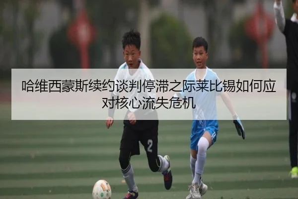 哈维西蒙斯续约谈判停滞之际莱比锡如何应对核心流失危机