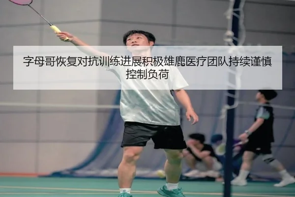 字母哥恢复对抗训练进展积极雄鹿医疗团队持续谨慎控制负荷