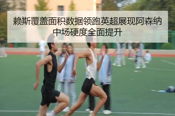 赖斯覆盖面积数据领跑英超展现阿森纳中场硬度全面提升