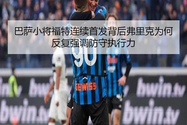 巴萨小将福特连续首发背后弗里克为何反复强调防守执行力