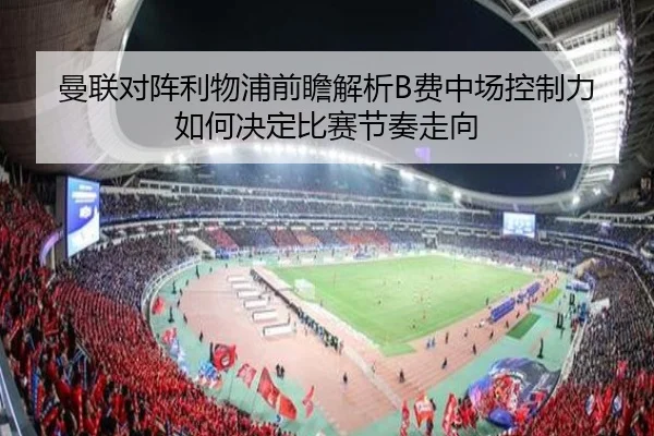 曼联对阵利物浦前瞻解析B费中场控制力如何决定比赛节奏走向